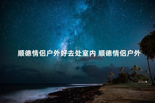 顺德情侣户外好去处室内 顺德情侣户外好去处变身室内好玩地